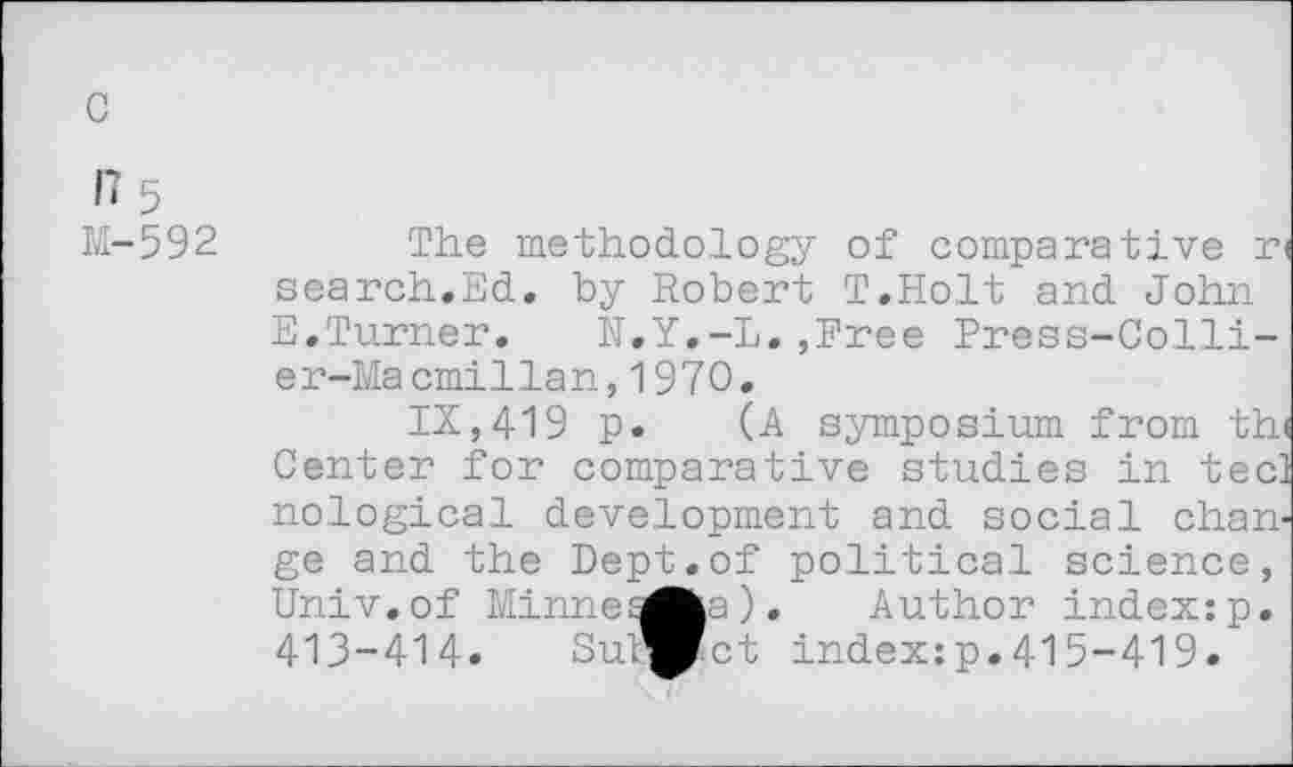 ﻿с
17 5
М-592
The methodology of comparative n search.Ed. by Robert T.Holt and John E,Turner. N.Y.-L.,Free Press-Collier-Macmillan, 1970.
IX,419 p. (A symposium from th< Center for comparative studies in tec! nological development and social change and the Dept.of political science, Univ.of Minnes^a). Author index:p. 413-414. Cutset index:p.415-419.